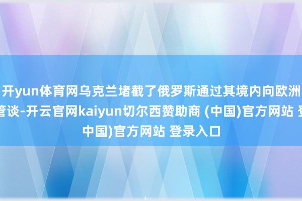开yun体育网乌克兰堵截了俄罗斯通过其境内向欧洲供气的管谈-开云官网kaiyun切尔西赞助商 (中国)官方网站 登录入口