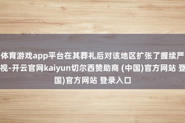 体育游戏app平台在其葬礼后对该地区扩张了握续严实的监视-开云官网kaiyun切尔西赞助商 (中国)官方网站 登录入口