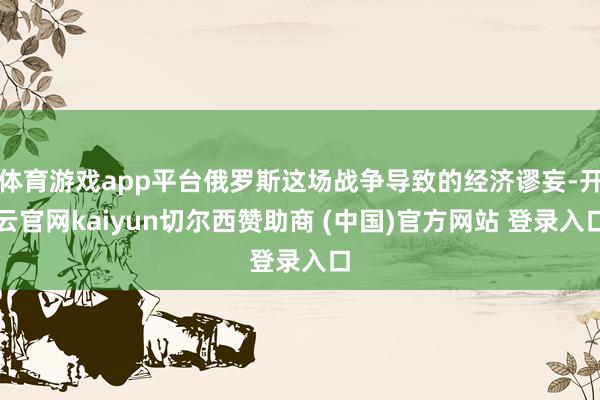 体育游戏app平台俄罗斯这场战争导致的经济谬妄-开云官网kaiyun切尔西赞助商 (中国)官方网站 登录入口