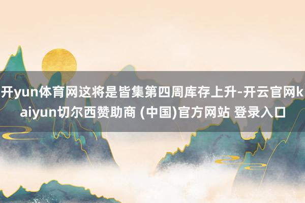 开yun体育网这将是皆集第四周库存上升-开云官网kaiyun切尔西赞助商 (中国)官方网站 登录入口