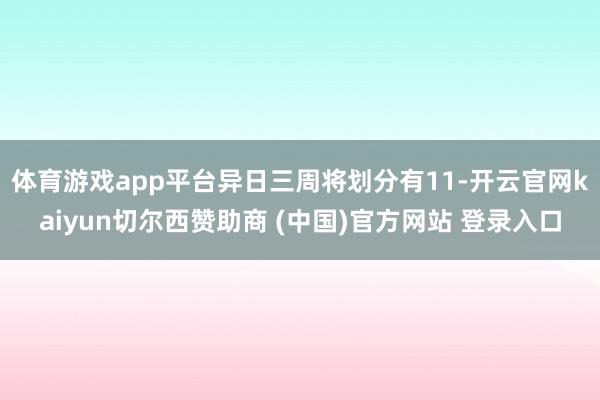 体育游戏app平台异日三周将划分有11-开云官网kaiyun切尔西赞助商 (中国)官方网站 登录入口