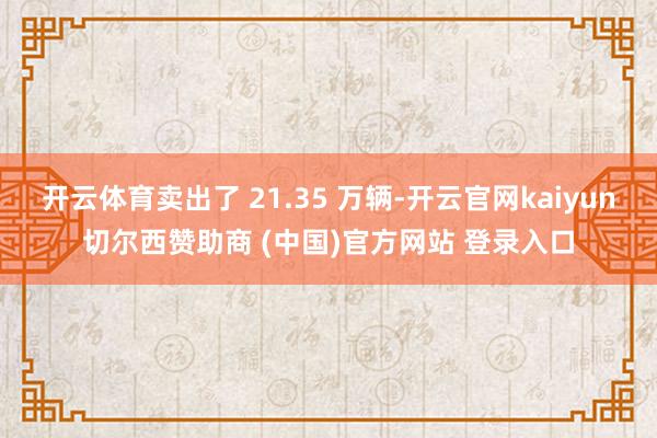 开云体育卖出了 21.35 万辆-开云官网kaiyun切尔西赞助商 (中国)官方网站 登录入口