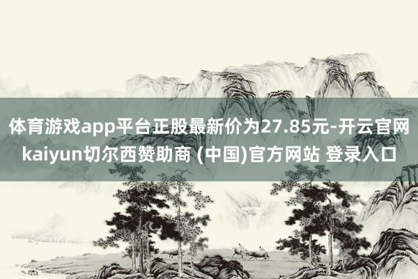 体育游戏app平台正股最新价为27.85元-开云官网kaiyun切尔西赞助商 (中国)官方网站 登录入口
