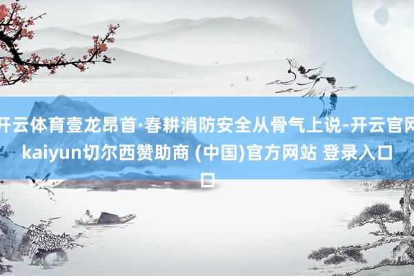 开云体育壹龙昂首·春耕消防安全从骨气上说-开云官网kaiyun切尔西赞助商 (中国)官方网站 登录入口