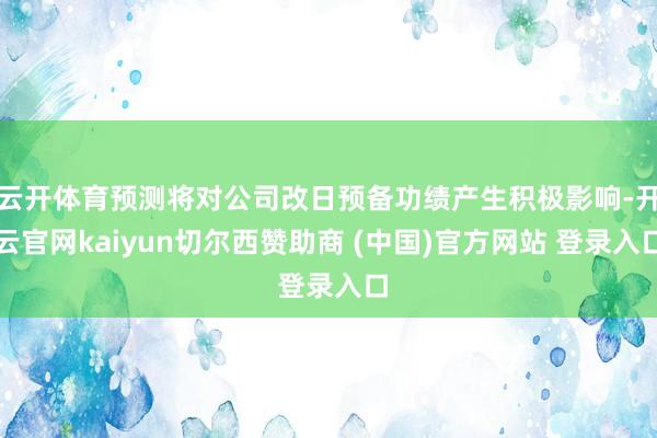 云开体育预测将对公司改日预备功绩产生积极影响-开云官网kaiyun切尔西赞助商 (中国)官方网站 登录入口