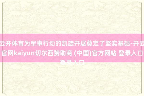 云开体育为军事行动的凯旋开展奠定了坚实基础-开云官网kaiyun切尔西赞助商 (中国)官方网站 登录入口