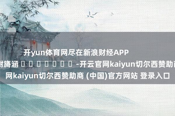 开yun体育网尽在新浪财经APP            						包袱剪辑：尉旖涵 							-开云官网kaiyun切尔西赞助商 (中国)官方网站 登录入口