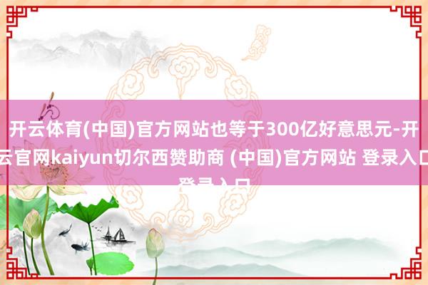 开云体育(中国)官方网站也等于300亿好意思元-开云官网kaiyun切尔西赞助商 (中国)官方网站 登录入口