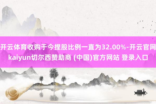 开云体育收购于今捏股比例一直为32.00%-开云官网kaiyun切尔西赞助商 (中国)官方网站 登录入口