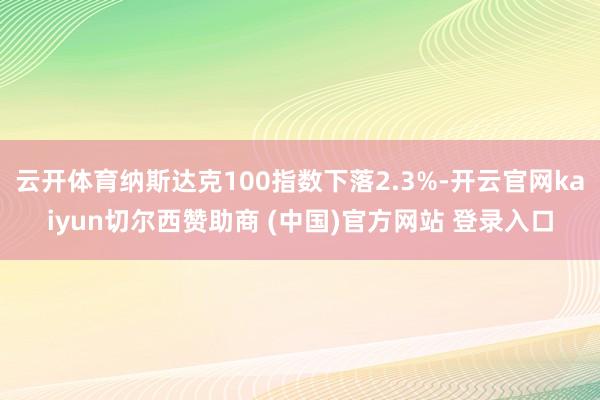 云开体育纳斯达克100指数下落2.3%-开云官网kaiyun切尔西赞助商 (中国)官方网站 登录入口