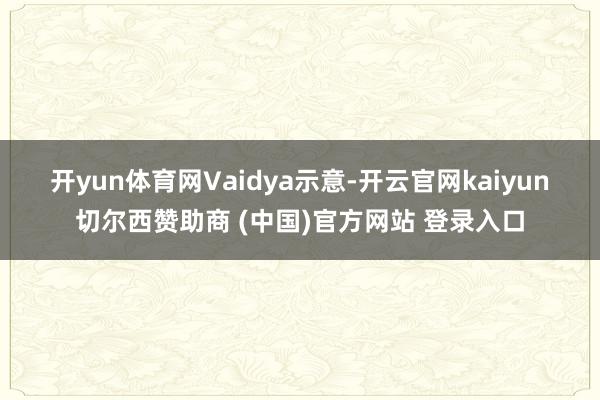 开yun体育网　　Vaidya示意-开云官网kaiyun切尔西赞助商 (中国)官方网站 登录入口