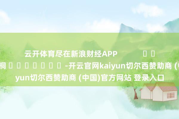 云开体育尽在新浪财经APP            						累赘剪辑：李桐 							-开云官网kaiyun切尔西赞助商 (中国)官方网站 登录入口