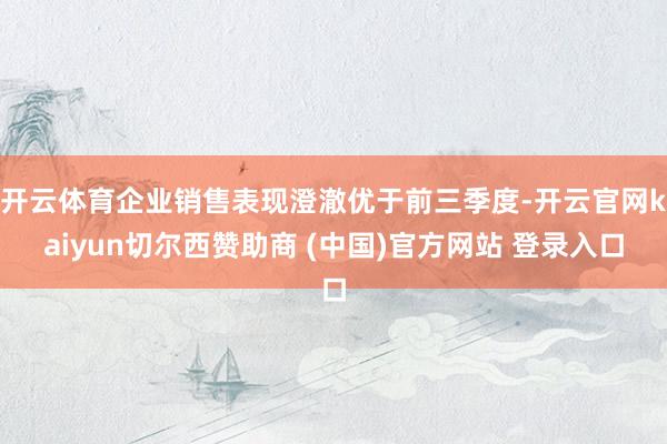 开云体育企业销售表现澄澈优于前三季度-开云官网kaiyun切尔西赞助商 (中国)官方网站 登录入口