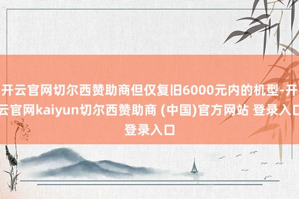 开云官网切尔西赞助商但仅复旧6000元内的机型-开云官网kaiyun切尔西赞助商 (中国)官方网站 登录入口