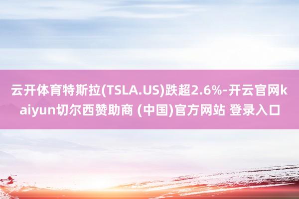 云开体育特斯拉(TSLA.US)跌超2.6%-开云官网kaiyun切尔西赞助商 (中国)官方网站 登录入口