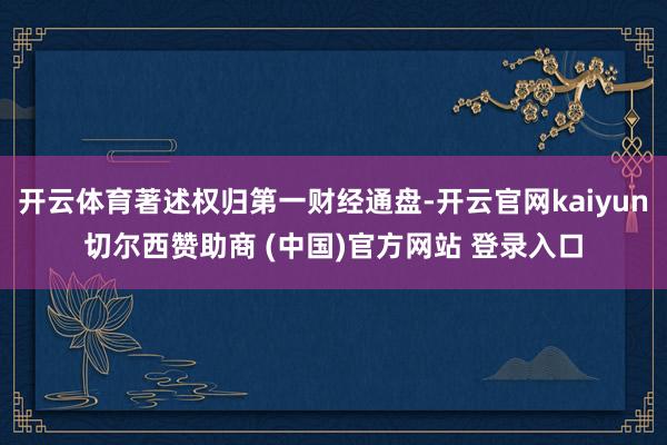 开云体育著述权归第一财经通盘-开云官网kaiyun切尔西赞助商 (中国)官方网站 登录入口