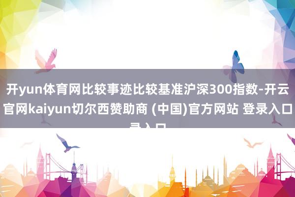开yun体育网比较事迹比较基准沪深300指数-开云官网kaiyun切尔西赞助商 (中国)官方网站 登录入口