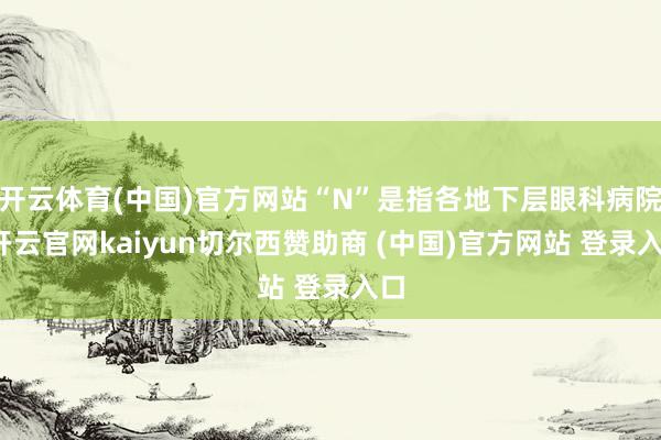 开云体育(中国)官方网站“N”是指各地下层眼科病院-开云官网kaiyun切尔西赞助商 (中国)官方网站 登录入口