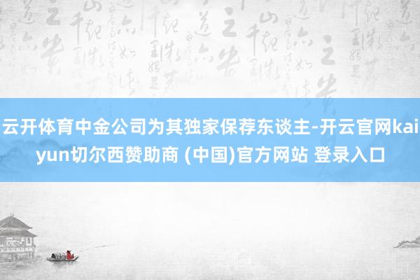 云开体育中金公司为其独家保荐东谈主-开云官网kaiyun切尔西赞助商 (中国)官方网站 登录入口