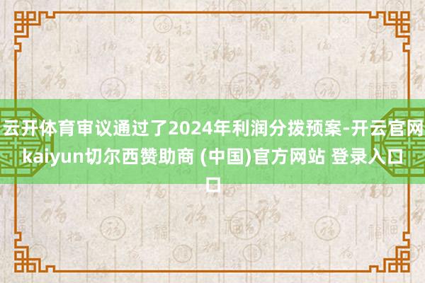 云开体育审议通过了2024年利润分拨预案-开云官网kaiyun切尔西赞助商 (中国)官方网站 登录入口