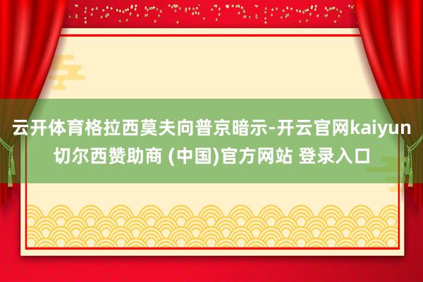 云开体育格拉西莫夫向普京暗示-开云官网kaiyun切尔西赞助商 (中国)官方网站 登录入口