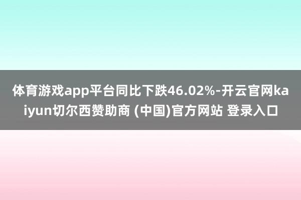 体育游戏app平台同比下跌46.02%-开云官网kaiyun切尔西赞助商 (中国)官方网站 登录入口