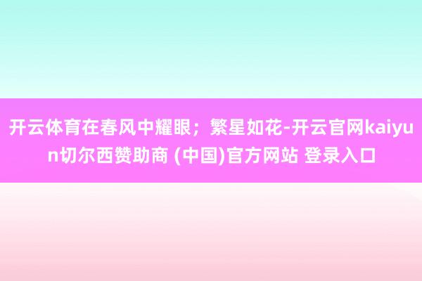 开云体育在春风中耀眼;繁星如花-开云官网kaiyun切尔西赞助商 (中国)官方网站 登录入口
