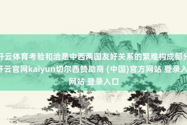 开云体育考验和洽是中西两国友好关系的繁难构成部分-开云官网kaiyun切尔西赞助商 (中国)官方网站 登录入口