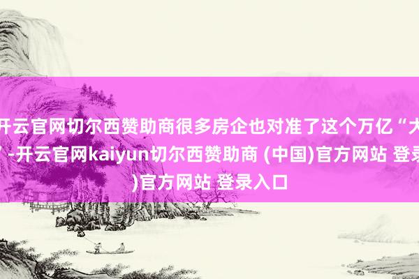 开云官网切尔西赞助商很多房企也对准了这个万亿“大蛋糕”-开云官网kaiyun切尔西赞助商 (中国)官方网站 登录入口
