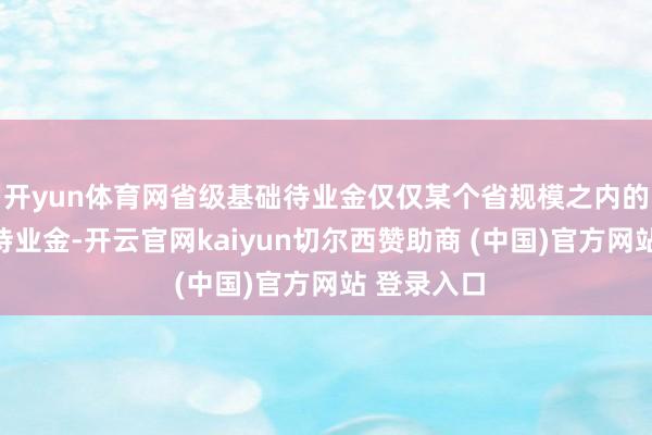 开yun体育网省级基础待业金仅仅某个省规模之内的最低基础待业金-开云官网kaiyun切尔西赞助商 (中国)官方网站 登录入口