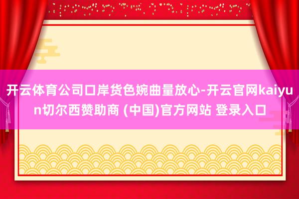 开云体育公司口岸货色婉曲量放心-开云官网kaiyun切尔西赞助商 (中国)官方网站 登录入口
