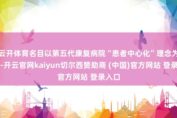 云开体育名目以第五代康复病院“患者中心化”理念为引颈-开云官网kaiyun切尔西赞助商 (中国)官方网站 登录入口