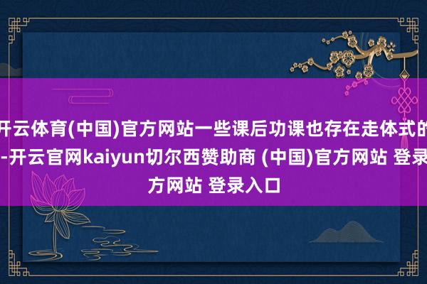 开云体育(中国)官方网站一些课后功课也存在走体式的问题-开云官网kaiyun切尔西赞助商 (中国)官方网站 登录入口