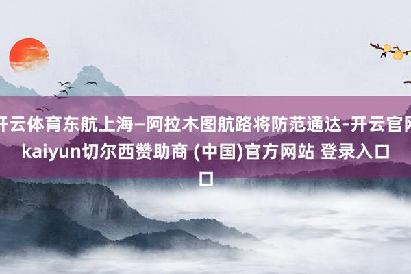 开云体育东航上海—阿拉木图航路将防范通达-开云官网kaiyun切尔西赞助商 (中国)官方网站 登录入口