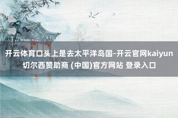 开云体育口头上是去太平洋岛国-开云官网kaiyun切尔西赞助商 (中国)官方网站 登录入口