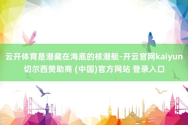 云开体育是潜藏在海底的核潜艇-开云官网kaiyun切尔西赞助商 (中国)官方网站 登录入口
