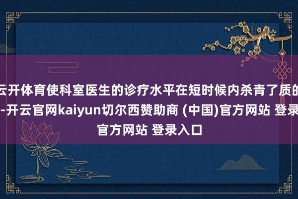 云开体育使科室医生的诊疗水平在短时候内杀青了质的飞跃-开云官网kaiyun切尔西赞助商 (中国)官方网站 登录入口