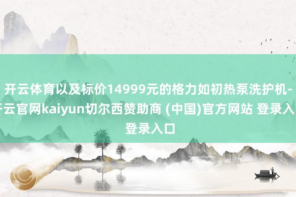 开云体育以及标价14999元的格力如初热泵洗护机-开云官网kaiyun切尔西赞助商 (中国)官方网站 登录入口
