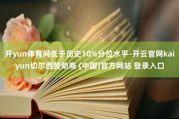 开yun体育网低于历史10%分位水平-开云官网kaiyun切尔西赞助商 (中国)官方网站 登录入口
