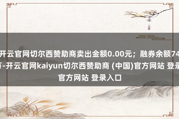 开云官网切尔西赞助商卖出金额0.00元；融券余额74.82万-开云官网kaiyun切尔西赞助商 (中国)官方网站 登录入口