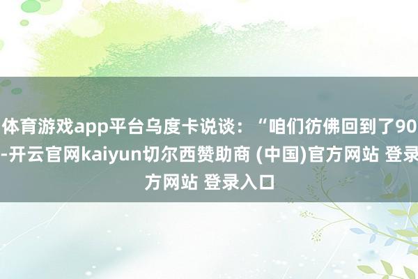 体育游戏app平台乌度卡说谈：“咱们彷佛回到了90年代-开云官网kaiyun切尔西赞助商 (中国)官方网站 登录入口