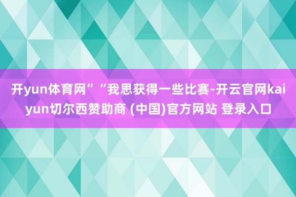 开yun体育网”“我思获得一些比赛-开云官网kaiyun切尔西赞助商 (中国)官方网站 登录入口