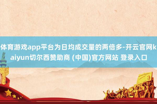 体育游戏app平台为日均成交量的两倍多-开云官网kaiyun切尔西赞助商 (中国)官方网站 登录入口