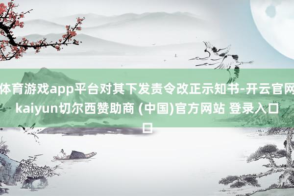 体育游戏app平台对其下发责令改正示知书-开云官网kaiyun切尔西赞助商 (中国)官方网站 登录入口