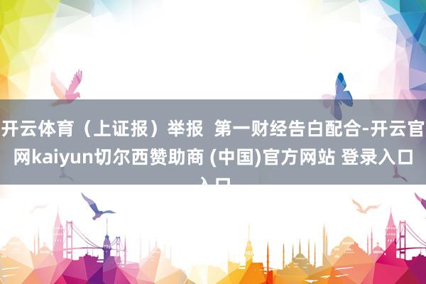 开云体育（上证报）举报  第一财经告白配合-开云官网kaiyun切尔西赞助商 (中国)官方网站 登录入口