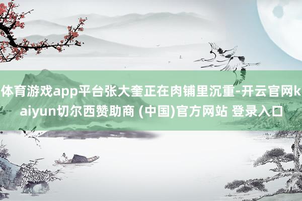 体育游戏app平台张大奎正在肉铺里沉重-开云官网kaiyun切尔西赞助商 (中国)官方网站 登录入口