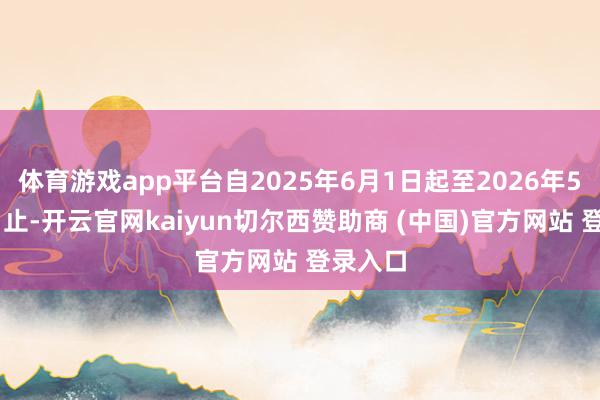 体育游戏app平台自2025年6月1日起至2026年5月31日止-开云官网kaiyun切尔西赞助商 (中国)官方网站 登录入口