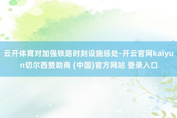 云开体育对加强铁路时刻设施惩处-开云官网kaiyun切尔西赞助商 (中国)官方网站 登录入口