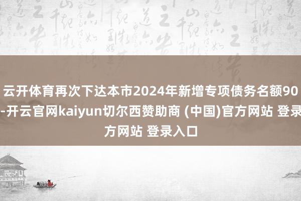 云开体育再次下达本市2024年新增专项债务名额90亿元-开云官网kaiyun切尔西赞助商 (中国)官方网站 登录入口