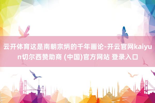 云开体育这是南朝宗炳的千年画论-开云官网kaiyun切尔西赞助商 (中国)官方网站 登录入口